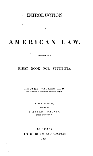 handle is hein.beal/intramlds0001 and id is 1 raw text is: * INTRODUCTION
TO
AMERICAN         LAW.

DESIGNED AS A
FIRST BOOK FOR STUDENTS.
BY
TIMOTTY       WALKER, LL D
LATE PROFESSE OF LAW IN THE CINCINNATI COLIEGI

FIFTH EDITION,
REVISED BY
J. BRYANT       WALKER,
OF THE CINCINNATI BAR.

BOSTON:
LITTLE, BROWN, AND COMPANY.
1869.


