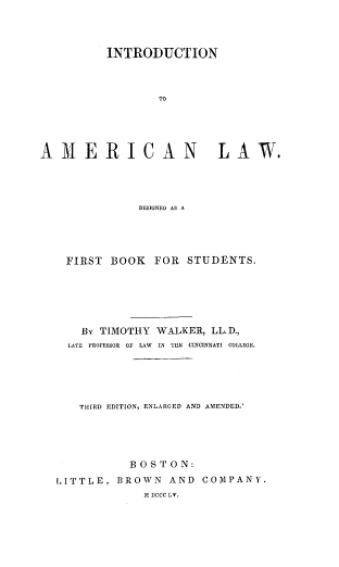 handle is hein.beal/intramlw0001 and id is 1 raw text is: 




          INTRODUCTION



                 TO





AMERICAN LAW.


            DESIGNED AS A





 FIRST  BOOK  FOR  STUDENTS.






    By TIMOTHY WALKER, LL.D.,
  LATE PROFESSOR OF LAW IN THE CINCINNATI COLLEGE.





  THIRD EDITION, ENLARGED AND AMENDED.





           BOSTON:
LITTLE,  BROWN  AND  COMPANY.
             M DCCC LV.



