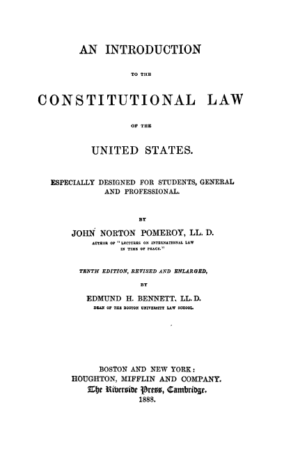 handle is hein.beal/intrcolus0001 and id is 1 raw text is: AN INTRODUCTION
TO THE
CONSTITUTIONAL LAW
OF THE
UNITED STATES.
ESPECIALLY DESIGNED FOR STUDENTS, GENERAL
AND PROFESSIONAL.
BY
JOHN NORTON POMEROY, LL. D.
AUTHOR OP LECTURES ON INTERNATIONAL LAW
IN TIME OF PEACE.

TENTH EDITION, REVISED AND ENLARGED,
BY
EDMUND H. BENNETT. LL. D.
DEAN OF THE BOSTON UNIVERSITY LAW SCHOOL.

BOSTON AND NEW YORK:
HOUGHTON, MIFFLIN AND COMPANY.
EIte Nibersite Pren, CambriDge.
1888.


