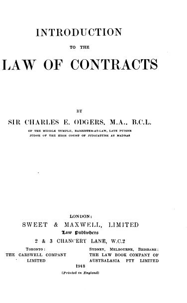 handle is hein.beal/introlc0001 and id is 1 raw text is: 






          INTRODUCTION


                    TO THE




LAW OF CONTRACTS








                      BY

  SIR  CHARLES E. ODGERS, M.A.. B.C.L.
        OF THE MIDDLE TEMPLE, BARRISTER-AT-LAW, LATE PUISNE
        JUDGE OF THE HIGH COURT OF JUDICATURE AT MADRAS

















                    LONDON:


SWEET & MAXWELL,


LIMITED


        %aw Iubhibers

2 & 3  CHAN(ERY  LANE, W.C.2


      TORONTO:
THE CARSWELL COMPANY
      LIMITED


SYDNEY, MELBOURNE, BRISBANE:
THE LAW BOOK COMPANY OF
AUSTRALASIA PTY LIMITED


    1948
(Printed in England)


