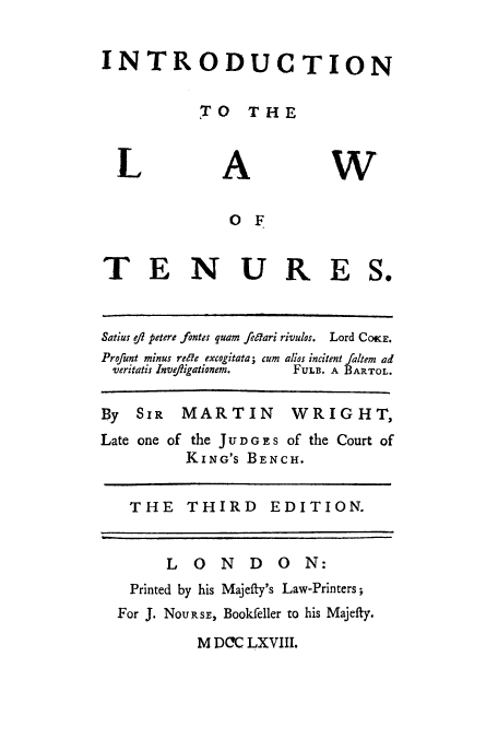 handle is hein.beal/introlten0001 and id is 1 raw text is: INTRODUCTION
TO THE

L

A

W

OF
T E N U RE S.
Satius ofl petere fontes quam fedari rivulos. Lord COKE.
Profunt minus renle excogitata; cum alios incitent fatem ad
veritatis Invefigationem.  FUL. A BARTOL.
By SIR MARTIN WRIGHT,
Late one of the JU DGES of the Court of
KING'S BENCH.
THE THIRD EDITION.
LONDON:
Printed by his Majefty's Law-Printers;
For J. NOURSE, Bookfeller to his Majefty.
M DCC LXVIII.


