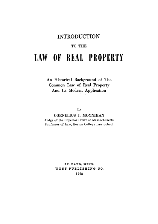 handle is hein.beal/introrp0001 and id is 1 raw text is: INTRODUCTION
TO THE
LAW OF REAL PROPERTY

An Historical Background of The
Common Law of Real Property
And Its Modern Application
By
CORNELIUS J. MOYNIHAN
Judge of the Superior Court of Massachusetts
Professor of Law, Boston College Law School

ST. PAUra, MINN.
WEST PUBLISHING CO.
1962


