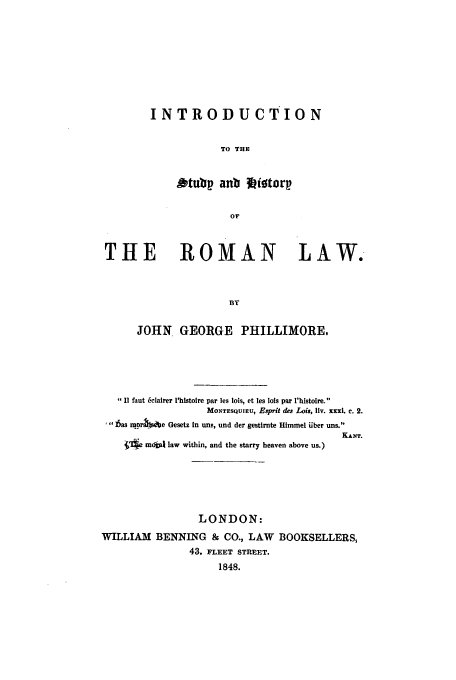 handle is hein.beal/introshr0001 and id is 1 raw text is: INTRODUCTION
TO THE
Otubp anb *)itorp
Or

THE ROMAN LAW.
BY
JOHN. GEORGE PHILLIMORE.

I! faut 6clairer lhistoire par les lois, et les lots par l'histoire.
MONTESQUIEU, Esprit des Lois, liv. xxxi. c. 2.
hlas m.pOrn e Gesetz in uns, und der gestirnte Himmel Uber uns.
KANT.
.'e mdba law within, and the starry heaven above us.)
LONDON:
WILLIAM BENNING & CO., LAW BOOKSELLERS,
43. FLEET STREET.
1848.


