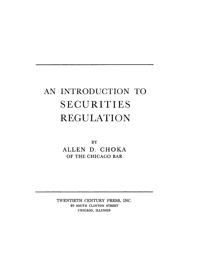 handle is hein.beal/intrsecreg0001 and id is 1 raw text is: 

















AN INTRODUCTION TO


    SECURITIES

    REGULATION



            BY


ALLEN
OF THE


D. CHOKA
CHICAGO BAR


TWENTIETH CENTURY PRESS, INC.
   40 SOUTH CLINTON STREET
     CHICAGO, ILLINOIS


