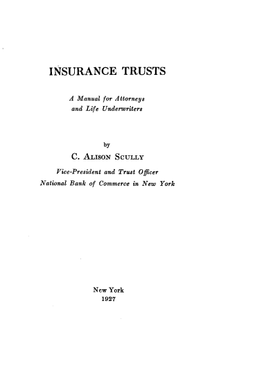 handle is hein.beal/intrsman0001 and id is 1 raw text is: INSURANCE TRUSTS
A Manual for Attorneys
and Life Underwriters
by
C. ALISON SCULLY
Vice-President and Trust Officer
National Bank of Commerce in New York
New York
1927


