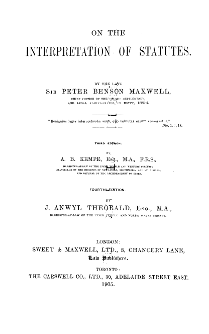 handle is hein.beal/intst0001 and id is 1 raw text is: ON THE
INTERPRETATION OF STATUTES.
BY ILE i.IhI
SIR PETER BENSON MAXWELL,
CHIEF JUSTICE OF THE  I, SCIETTLEMENTS
AND  LEGAL  ADI\lI,[RkT'l. IN  EGYPT,  1883-4.
Benignins leges interpretandwe slint, qijo voluntas earuIn conservetur.
Dig, 1,  8, s.
THIRD EDIMON.
A. B. KEMPE, Es4., M.A., F.R.S.,
IARIRlITEIl-AT-LAW OF . E 'I  LF AN!)   ESTERN (CIRCCIT;
CIIANEELLOIt OF THE D)IOCESES OF NE*ASTS  SOUTHWELL, ANT) IT. l IAAF ,
1,N1) OFFICIAL OF T11E 1-RCEIDEACONRY OF ESSEX.
FOURTH.EDITION.
B)-
J. ANWYL THEQBALD, ESQ., M.A.,
BARIRISTER-AT-LAW OF THE INNER TEMPLE AND NORTH \IALE,  CIRCUIT.
LONDON:
SWEET & MAXWELL, LTD., 3, CHANCERY LANE,
tLatu -ptlbli~tyr.
TORONTO:
THE CARSWELL CO., LTD., 30, ADELAIDE                   STREET     EAST.
1905.


