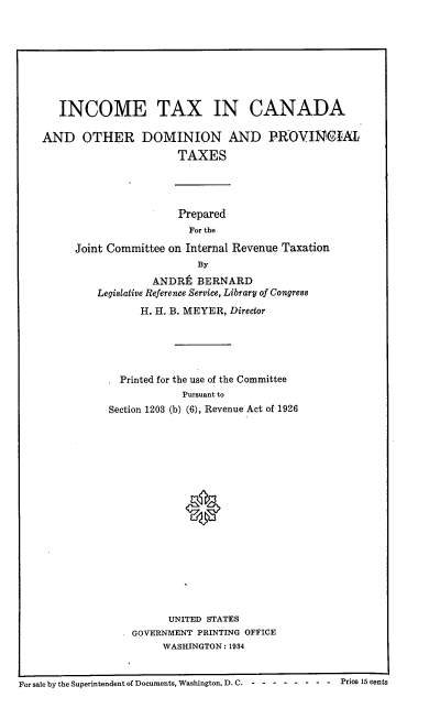 handle is hein.beal/intxcadom0001 and id is 1 raw text is: INCOME TAX IN CANADA
AND OTHER DOMINION AND PROVINCIAL
TAXES
Prepared
For the
Joint Committee on Internal Revenue Taxation
By
ANDRt BERNARD
Legislative Reference Service, Library of Congress
H. H. B. MEYER, Director

. Printed for the use of the Committee
Pursuant to
Section 1203 (b) (6), Revenue Act of 1926
UNITED STATES
GOVERNMENT PRINTING OFFICE
WASHINGTON : 1934

L   s      .
For sale by the Superintendent of Documents, Washington. D. C.----- - --- --Price 15 cents


