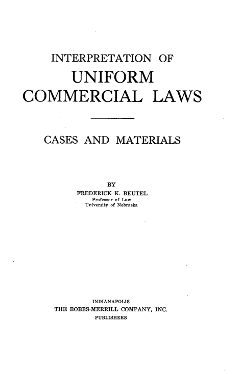 handle is hein.beal/inuclcm0001 and id is 1 raw text is: INTERPRETATION OF
UNIFORM
COMMERCIAL LAWS
CASES AND MATERIALS
BY
FREDERICK K. BEUTEL
Professor of Law
University of Nebraska
INDIANAPOLIS
THE BOBBS-MERRILL COMPANY, INC.
PUBLISHERS


