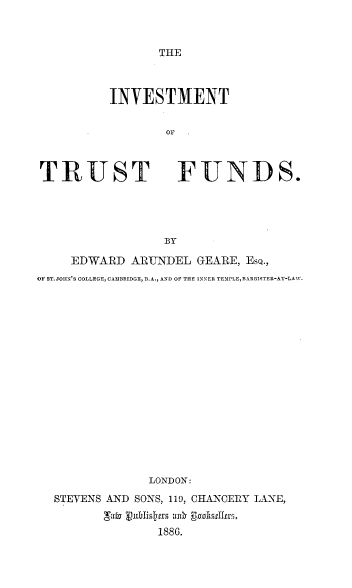 handle is hein.beal/invtstfd0001 and id is 1 raw text is: 



THE


INVESTMENT

        OF


TRUST


FUNDS.


BY


     EDWARD  APUNDEL   GEARE, Eso.,
OF ST. JOHN'S COLLEGE,CAMBRIDGE, B.A., AND OF THE INNER TEMPLE,BAR ISTER-AT-LAW.

















                LONDON:
  STEVENS AND SONS, 119, CHANCERY LANE,
         gae publis~pts ank E~ndstiltr.
                 1886.


