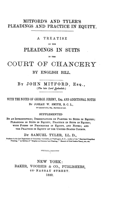 handle is hein.beal/invu0001 and id is 1 raw text is: 





          MITFORD'S AND TYLER'S
 PLEADINGS AND PRACTICE IN EQUITY.



                  A   TREATISE

                         ON THE

          PLEADINGS IN SUITS

                         IN THE


 COURT OF CHANCERY

               BY   ENGLISH BILL.



       BY   JOHN MITFORD, EsQ.,
                  (The late Lord /fedesdale.)



WITH THE NOTES OF GEORGE JEREMY, Esa AND ADDITIONAL NOTES
             BY JOSIAH  W. SMITH, B. C. L.,
                  Of Ld noln'.-Inn, Esq., Barridter..t-Law.

                  SUPPLEMENTED
BY AN INTRODUCTION; DISSERTATIONS ON PARTIES TO SUrrS IN EQUITY;
   PLEADINGS IN SUITS IN EQUITY; PRACTICE IN SUITS IN EQUITY;
   WITH FORMS OF PROCEDURE IN EQUITY, AND NOTES; AND
      TUE PRACTICE IN EQUITY OF THE UNITED STATES COURTS.

          BY   SAMUEL TYLER, LL. D.,
Professor In the L.w Department of Columbian University, at Washington, D. C.; Author of the  Maryland Simplged
   Pleading;  an Edition of  Stephen on Common Law Pleading;  Memoir of ChIef Jstlo Taoey, to.. et.






                  NEW YORK:
     BAKER,   VOORHIS & CO., PUBLISHERS,
              66 NASSAU STREET.
                       1880.


