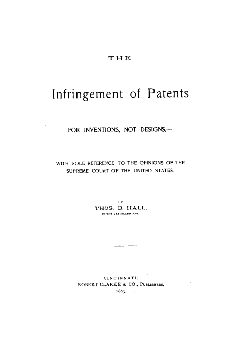 handle is hein.beal/ipind0001 and id is 1 raw text is: THE

Infringement of Patents
FOR INVENTIONS, NOT DESIGNS,-
WITH SOLE REFERENCE TO THE OPINIONS OF THE
SUPREME COUIRT OF THE UNITED STATES.
THO-1S. B. HAL1I,,
OF THK CLEVRLAND BAR.
CINCINNATI:
ROBERT CLARKE & CO., PUBLISHERS,
1893.


