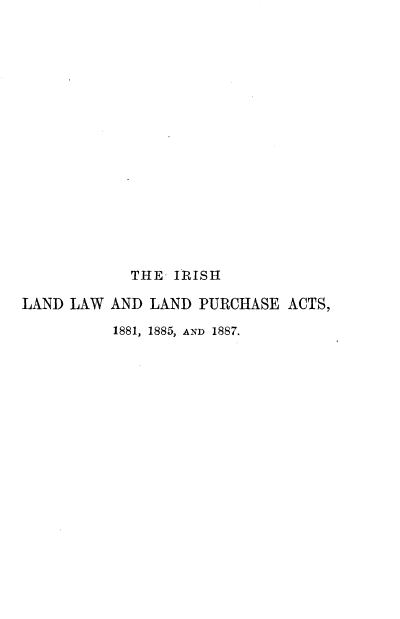 handle is hein.beal/irlwlp0001 and id is 1 raw text is: 

















            THE- IRISH

LAND LAW  AND LAND  PURCHASE  ACTS,

          1881, 1885, AND 1887.


