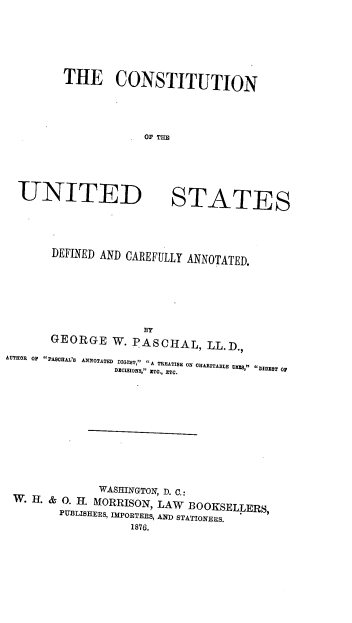 handle is hein.beal/irnva0001 and id is 1 raw text is: 





THE CONSTITUTION




             OF THE


UNITED


STATES


       DEFINED AND CAREFULLY ANNOTATED.







       GEORGE W. PASCHAL, LL.D.,
AUTHOR OF PASVHAL'S ANNOTATED DIGEST, A TREATISE ON CHARITABLE  ,  T
                 DECISIONS, ETO., ETC. DIGEST OF










              WASHINGTON, D. C.:
 W. H. &  . . MORRISON, LAW BOOKSELLERS,
        PUBLISHERS, IMPORTERS, AND STATIONERS.
                   1876.


