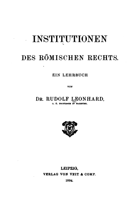 handle is hein.beal/irrel0001 and id is 1 raw text is: 







   INSTITUTIONEN



DES  ROMISCHEN RECHTS.


     EIN LEHRBUCH

         vON


DR. RUDOLF LEONHARD,
     0. 6. PstonsoS IN MA1BURG.


     LEIPZIG,
VERLAG VON VEIT & COMP.


1894.


