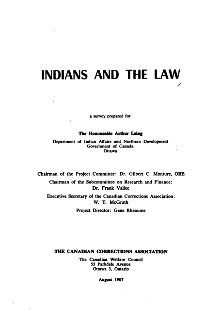 handle is hein.beal/isadtelw0001 and id is 1 raw text is: INDIANS AND THE LAW
a survey prepared for
The Honourable Arthur Ling
Department of Indian Affairs and Northern Development
Government of Canada
Ottawa
Chairman of the Project Committee: Dr. Gilbert C. Monture, OBE
Chairman of the Subcommittee on Research and Finance:
Dr. Frank Vallee
Executive Secretary of the Canadian Corrections Association:
W. T. McGrath
Project Director: Gene Rheaume
THE CANADIAN CORRECTIONS ASSOCIATION
The Canadian Welfare Council
55 Parkdale Avenue
Ottawa 3, Ontario

August 1%7



