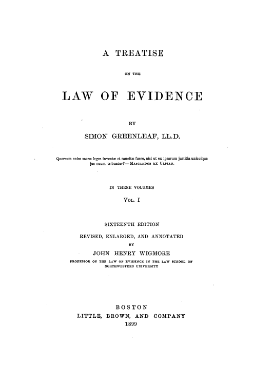 handle is hein.beal/isawfnce0001 and id is 1 raw text is: A TREATISE
ON THE
LAW OF EVIDENCE
BY
SIMON GREENLEAF, LL.D.
Quorsum enim sacrm leges invents et sancitm fuere, nisi ut ex ipsarum justitia unicuique
jus suum tribuatur?-MASCARDUS EX ULPIAN.
IN THREE VOLUMES
VOL. I
SIXTEENTH EDITION
REVISED, ENLARGED, AND ANNOTATED
BY
JOHN HENRY WIGMORE
PROFESSOR OF THE LAW OF EVIDENCE IN THE LAW SCHOOL OF
NORTHWESTERN UNIVERSITY
BOSTON
LITTLE, BROWN, AND COMPANY
1899


