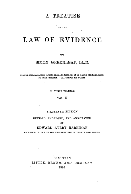 handle is hein.beal/isawfnce0002 and id is 1 raw text is: A TREATISE
ON THE
LAW OF EVIDENCE
BY
SIMON GREENLEAF, LL.D.
Quorsum enim saerm leges invente et sancitH fuere, nisi ut ex ipsarum justitia unicuique
jus snum tribuatur?-MASCARDUS El ULPIAN
IN THREE VOLUMES
VOL. II
SIXTEENTH EDITION
REVISED, ENLARGED, AND ANNOTATED
BY
EDWARD AVERY HARRIMAN
PROFESSOR OF LAW IN THE NORTHWESTERN UNIVERSITY LAW SCHOOL
BOSTON
LITTLE, BROWN, AND COMPANY
1899



