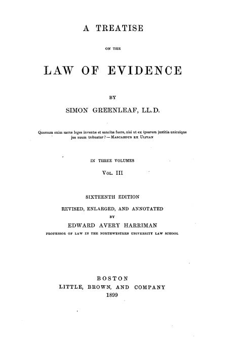 handle is hein.beal/isawfnce0003 and id is 1 raw text is: A TREATISE
ON THE
LAW OF EVIDENCE
BY
SIMON GREENLEAF, LL.D.
Quorsum enim sacre leges invents et sancits fuere, nisi ut ex ipsarum justitia unicuique
jus suum tribuatur ? - MASCARDUS EX ULPIAN
IN THREE VOLUMES
VOL. III
SIXTEENTH EDITION
REVISED, ENLARGED, AND ANNOTATED
BY
EDWARD AVERY HARRIMAN
PROFESSOR OF LAW IN THE NORTHWESTERN UNIVERSITY LAW SCHOOL

BOSTON
LITTLE, BROWN, AND COMPANY
1899


