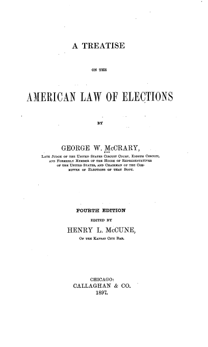 handle is hein.beal/iscanelei0001 and id is 1 raw text is: A TREATISE
ON TE
A IERICAN LAW OF ELECTIONS
BY

GEORGE W. McCRARY,
LATE JUDGE OF THE UNITED STATES CIRCUIT COURT, EIGHTH Cincurr,
AND FORMERLY MEMBER OF THE HOUSE OF REPRESENTATiVES
OF THE UNITED STATES, AND CHAIRMAN OF THE COM-
MyrrrFE OF ELECTIONS OF THAT BODy.
FOURTH EDITION
EDITED BY
HENRY L. McCUNE,
OF THE KANSAS CITY BAR.
CHICAG 0:
CALLAGHAN & CO.
1897.


