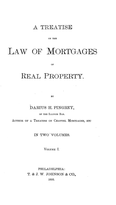 handle is hein.beal/iseortgae0001 and id is 1 raw text is: A TREATISE
ON THE
LAW OF MORTGAGES
OF
REAL PROPERTY.
BY
DARIUS H. PINGREY,
OF THE ILLINOIS BAR.
AUTHOR OF A TREATISE ON CHATTEL MORTGAGES, ETC
IN TWO VOLUMES.
VOLUME I.
PHILADELPHIA:
T. & J. W. JOHNSON & CO.,
1893.


