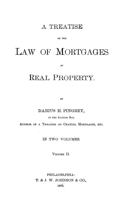 handle is hein.beal/iseortgae0002 and id is 1 raw text is: A TREATISE
ON THE
LAW OF MORTGAGES
REAL PROPERTY.
BY
DARIUS H. PINGREY,
OF THE ILLINOIS BAR.
AUTHOR OF A TREATISE ON CHATTEL MORTGAGES, ETC,
IN TWO VOLUMES.
VOLUME HI.
PHILADELPHIA:
T. & J. W. JOHNSON & CO.,
1893.


