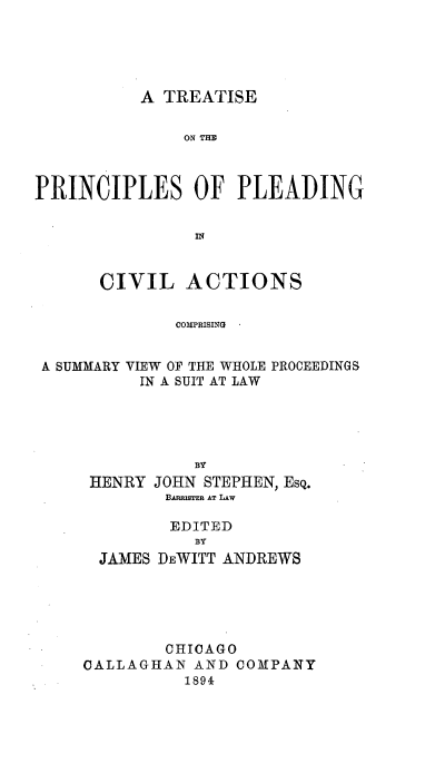 handle is hein.beal/iseplec0001 and id is 1 raw text is: A TREATISE

ON TIM
PRINCIPLES OF PLEADING
CIVIL ACTIONS
COMPRISING
A SUMMARY VIEW OF THE WHOLE PROCEEDINGS
IN A SUIT AT LAW
BY
HENRY JOHN STEPHEN, EsQ.
BAnasran AT LIw
EDITED
BY
JAMES DEWITT ANDREWS
CHICAGO
CALLAGHAN AND COMPANY
1894


