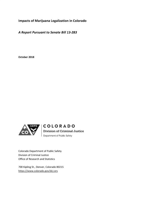 handle is hein.beal/ismalnco0001 and id is 1 raw text is: 





Impacts  of Marijuana  Legalization in Colorado



A Report  Pursuant  to Senate Bill 13-283







October 2018























                 COLORADO
                  Division of Criminal Justice
                 Department of Pubi c Safety




Colorado Department of Public Safety
Division of Criminal Justice
Office of Research and Statistics


700 Kipling St., Denver, Colorado 80215
https://www.colorado.gov/dci-ors


