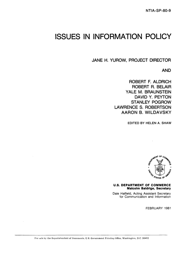 handle is hein.beal/issinpl0001 and id is 1 raw text is: 
NTIA-SP-80-9


ISSUES IN INFORMATION POLICY



                 JANE H. YUROW, PROJECT DIRECTOR

                                                 AND

                                  ROBERT F. ALDRICH
                                    ROBERT R. BELAIR
                                 YALE M. BRAUNSTEIN
                                     DAVID Y. PEYTON
                                   STANLEY POGROW
                            LAWRENCE S. ROBERTSON
                               AARON B. WILDAVSKY


       EDITED BY HELEN A. SHAW






                  0', OF C04





U.S. DEPARTMENT OF COMMERCE
       Malcolm Baldrige, Secretary
Dale Hatfield, Acting Assistant Secretary
   for Communication and Information

               FEBRUARY 1981


For sale by the Superintendent of I)ocunments, U.S. Government Printing Office, Washington, D.C. 2.0402


