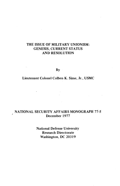 handle is hein.beal/issmunsm0001 and id is 1 raw text is: 










  THE ISSUE OF MILITARY UNIONISM:
      GENESIS, CURRENT STATUS
          AND RESOLUTION



                 By

Lieutenant Colonel Colben K. Sime, Jr., USMC


NATIONAL  SECURITY  AFFAIRS MONOGRAPH   77-5
                December 1977


           National Defense University
              Research Directorate
              Washington, DC 20319


