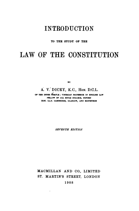 handle is hein.beal/istucon0001 and id is 1 raw text is: INTRODUCTION
TO THE STUDY OF THE
LAW OF THE CONSTITUTION
By
A. V.' DICEY, K.C., HON. D.C.L.
OF THE INNR -MPLI; VINER.AN PtOFEI8OB OF ENGLISH LAW
FZLLOW OF ALL SOULS COLL.OG , OXFORD
RON. LL.D. CAMBRIDGE, GLASGOW, AND KDINBURGH

SEVENTH EDITION
MACMILLAN AND CO., LIMITED
ST. MARTIN'S STREET, LONDON
1908


