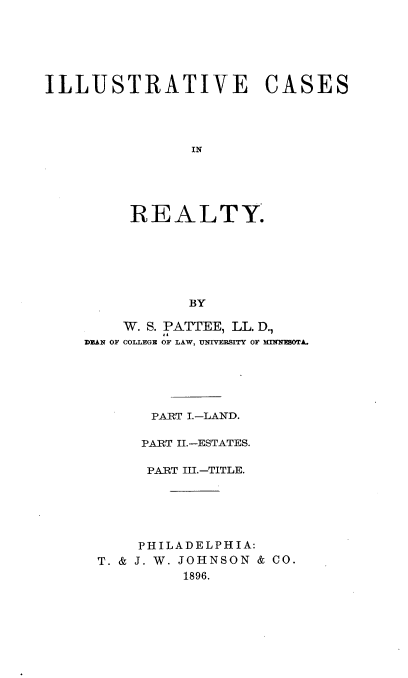 handle is hein.beal/itecsiry0001 and id is 1 raw text is: 






ILLUSTRATIVE CASES










         REALTY.






               BY


    W. S. PATTEE, LL. D.,
DEAN OF COLLEGE OF LAW, UNIVERSITY OF MINEOTA.





       PART I.-LAND.

       PART II.-ESTATES.

       PART III.-TITLE.





       PHILADELPHIA:
 T. & J. W. JOHNSON & CO.
           1896.


