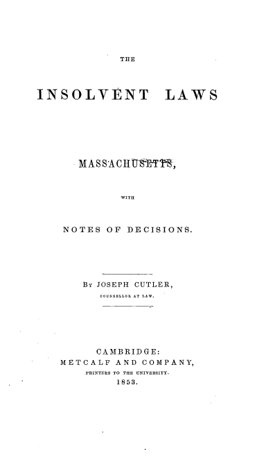 handle is hein.beal/itlwmstntdc0001 and id is 1 raw text is: 






THE


INSOLVENT LAWS








       MASSACHUtRTSR,



             WITH



    NOTES  OF DECISIONS.


    By JOSEPH CUTLER,
      COUNSELLOR AT LAW.






      CAMBRIDGE:
METCALF  AND COMPANY,
    PRINTERS TO THE UNIVERSITY.
         1853.


