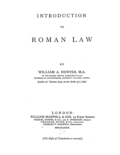 handle is hein.beal/itntrmnlw0001 and id is 1 raw text is: INTRODUCTION
TO

ROM

AN LAW

BY

WILLIAM A. HUNTER, M.A.
OF THE MIDDLE TEMPLE, BARRISTER-AT-LAW,
PROFESSOR OF JURISPRUDENCE, UNIVERSITY COLLEGE, LONDON.
Author of 'Roman Law, in the Order of a Code.'
LONDON:
WILLIAM MAXWELL & SON, 29 FLEET STREET.
HODGES, FOSTER, & CO., AND E. PONSONBY, DUBLIN.
THACKER, SPINK, & CO., CALCUTTA.
CHARLES F. MAXWELL, MELBOURNE.
MDCCCLXXX..

[The Right of Translation is reserved.]


