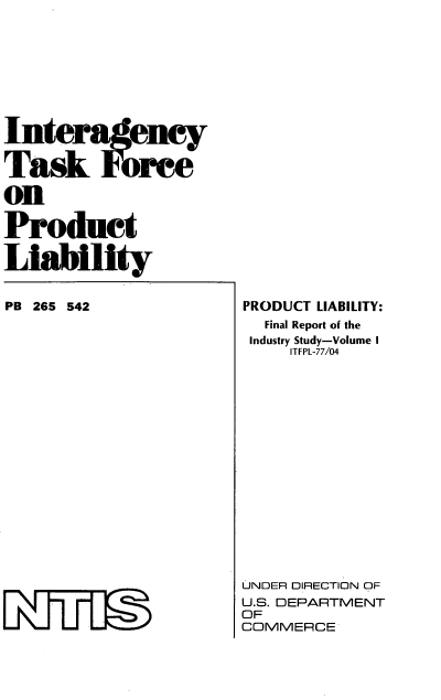 handle is hein.beal/ityrceabi0001 and id is 1 raw text is: Interagency
Task ore
on
Product
Liability

PB 265 542

PRODUCT LIABILITY:
Final Report of the
Industry Study-Volume I
ITFPL-77/04
UNDER DIRECTION OF
U.S. DEPARTMENT
OF
COMMERCE


