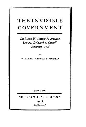 handle is hein.beal/ivbegvmt0001 and id is 1 raw text is: THE INVISIBLE
GOVERNMENT
The JACOB H. SCHIFF Foundation
Lectures Delivered at Cornell
University, 1926
BY
WILLIAM BENNETT MUNRO

New York
THE MACMILLAN COMPANY
1928
All rights reserved


