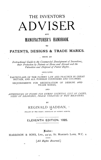 handle is hein.beal/ivsaradmr0001 and id is 1 raw text is: THE INVENTOR'S
ADVISER
AND
MANUFACTURER'S HANDBOOK
TO

PATENTS, DESIGNS & TRADE MARKS.
BEING AN
Instructional Guide to the Commercial Development of Inventions,
their Protection by Patents at Home and Abroad and the
Valuation and Disposal of Patent Rights. .
INCLUDING
PARTICULARS OF THE PATENT LAW AND PRACTICE IN GREAT
BRITAIN, AND ALL FOREIGN COUNTRIES AND COLONIES.
REQUIREMENTS FOR REGISTRATION OF DESIGNS AND
TRADE MARKS,
AND
APPENDICES OF FORMS FOR EVERY COUNTRY, LIST OF CASES,
SIZES OF DRA WINGS, PEACE TREA TIES & W AR MEASURES.
BY
REGINALD      HADDAN,
FELLOW OF THE CHART. INSTITUTE OF PATENT AGENTS.
ELEVENTH EDITION, 1922.
HARRISON & SONS, LTD., 44-47, ST. MARTIN'S LANE, W.C. 2.

[All Rights Reserved.]


