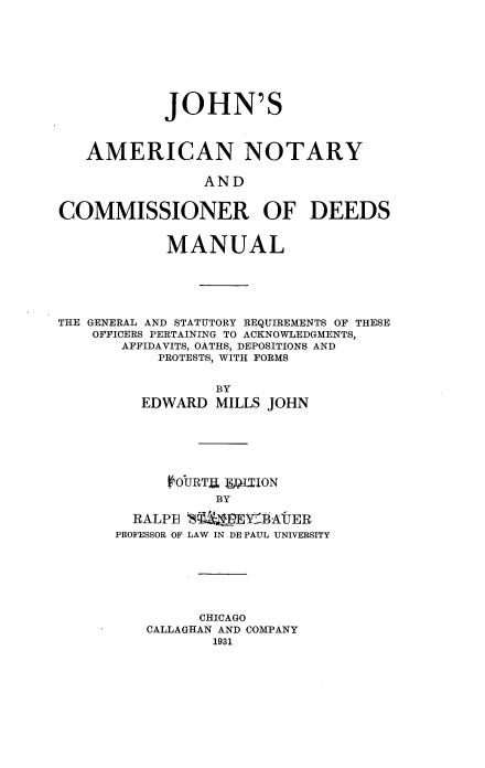 handle is hein.beal/jancde0001 and id is 1 raw text is: 









            JOHN'S



   AMERICAN NOTARY

                AND


COMMISSIONER OF DEEDS


            MANUAL






THE GENERAL AND STATUTORY REQUIREMENTS OF THESE
    OFFICERS PERTAINING TO ACKNOWLEDGMENTS,
       AFFIDAVITS, OATHS, DEPOSITIONS AND
           PROTESTS, WITH FORMS


                 BY
         EDWARD MILLS JOHN






             COURTU UPTBON
                 BY


  RALPE
PROFESSOR OF


LAW I EYBAU JER
LAW IN DE PAUL UNIVERSITY


      CHICAGO
CALLAGHAN AND COMPANY
       1931


