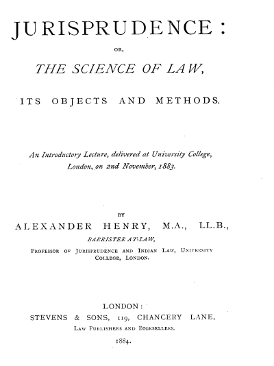 handle is hein.beal/jcsclwotmd0001 and id is 1 raw text is: 


JURISPRUDENCE:

                    OR,


     THE SCIENCE OF LA W,



  ITS   OBJECTS AND METHODS.






  An  Introductory Lecture, delivered at University College,
           London, on 2nd November, z883.


                    BY

ALEXANDER HENRY,
              BARRISTER A TLA W,
   PROFESSOR OF JURISPRUDENCE AND INDIAN
               COLLEGE, LONDON.


M.A.,  LL.B.,


LAW, UNIVERSITY


              LONDON:
STEVENS &  SONS, 119, CHANCERY LANE,
        LAW PUBLISHERS AND EOOKSELLERS.
                1884-


