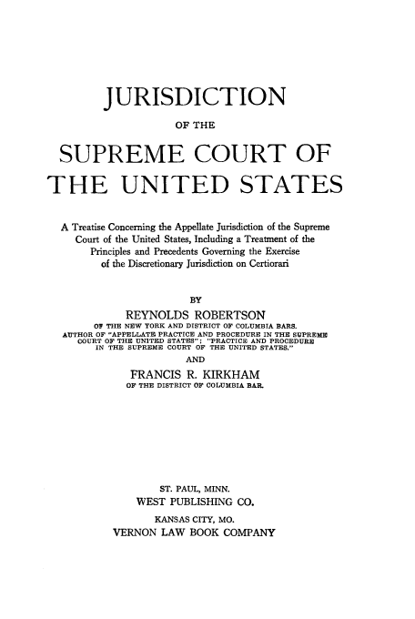 handle is hein.beal/jdscus0001 and id is 1 raw text is: JURISDICTION
OF THE
SUPREME COURT OF
THE UNITED STATES
A Treatise Concerning the Appellate Jurisdiction of the Supreme
Court of the United States, Including a Treatment of the
Principles and Precedents Governing the Exercise
of the Discretionary Jurisdiction on Certiorari
BY
REYNOLDS ROBERTSON
OF THE NEW YORK AND DISTRICT OF COLUMBIA BARS.
AUTHOR OF APPELLATE PRACTICE AND PROCEDURE IN THE SUPREME
COURT OF THE UNITED STATES; PRACTICE AND PROCEDURE
IN THE SUPREME COURT OF THE UNITED STATES.
AND
FRANCIS R. KIRKHAM
OF THE DISTRICT OF COLUMBIA BAR.
ST. PAUL, MINN.
WEST PUBLISHING CO.
KANSAS CITY, MO.
VERNON LAW BOOK COMPANY


