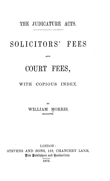 handle is hein.beal/jeasssfect0001 and id is 1 raw text is: 




THE JUDICATURE ACTS.


SOLICITORS' FEES

            AND


     COURT FEES,


WITH  COPIOUS INDEX.





   WILLIAM MORRIS,
        SOLICITOR.


           LONDON:
STEVENS AND SONS, 119, CHANCERY LANE,

            1876.


