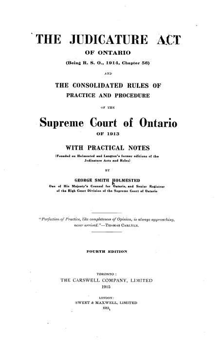 handle is hein.beal/jeatforo0001 and id is 1 raw text is: 









THE JUDICATURE ACT


                  OF  ONTARIO

           (Being R. S. O.. 1914. Chapter 56)


                         AND


       THE   CONSOLIDATED RULES OF

           PRACTICE   AND   PROCEDURE


                       OF THP




 Supreme Court of Ontario

                      OF  1913



           WITH   PRACTICAL NOTES

       (Founded on Holmested and Langton's former editions of the
                 Judicature Acts and Rules)

                         BY


              GEORGE SMITH POLMESTED
     One of His Majesty's Counsel for Ontario, and Senior Registrar
       of the High Court Division of the Supreme Court of Ontario


Perfection of Practice, like completeness of Opinion, is always approaching,
             never arrived.-THOMAS CARLYLE.






                 FOURTH  EDITION





                     TORONTO :

        THE CARSWELL   COMPANY,  LIMITED

                      1915


                      LONDON:
             SWEET & MAXWELL, LIMITED
                       19151


