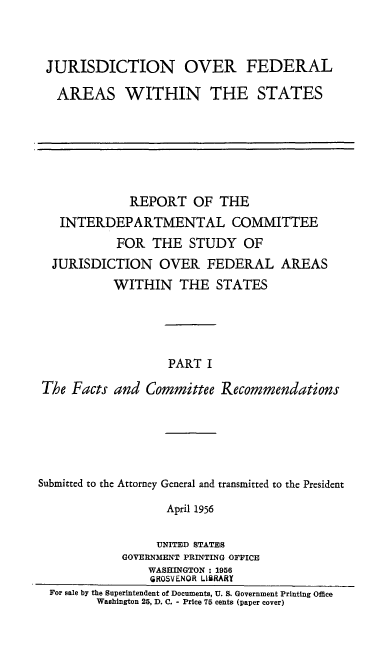 handle is hein.beal/jferaortc0001 and id is 1 raw text is: JURISDICTION OVER FEDERAL
AREAS WITHIN THE STATES

REPORT OF THE
INTERDEPARTMENTAL COMMITTEE
FOR THE STUDY OF
JURISDICTION OVER FEDERAL AREAS
WITHIN THE STATES
PART I
The Facts and Committee Recommendations

Submitted to the Attorney General and transmitted to the President
April 1956
UNITED STATES
GOVERNMENT PRINTING OFFICE
WASIINGTON : 1956
GROSVENOR LIBRARY
For sale by the Superintendent of Documents, U. S. Government Printing Oface
Washington 25, D. C. - Price 75 cents (paper cover)


