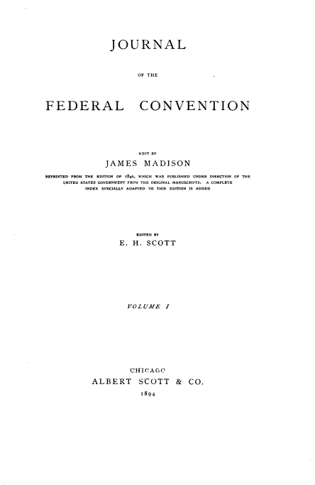 handle is hein.beal/jloteflcvn0001 and id is 1 raw text is: JOURNAL
OF THE
FEDERAL CONVENTION
KEPT BY
JAMES MADISON
REPRINTED FROM THE EDITION OF 1840, WHICH WAS PUBLISHED UNDER DIRECTION OF THE
UNITED STATES GOVERNMENT FROM THE ORIGINAL MANUSCRIPTS. A COMPLETE
INDEX SPECIALLY ADAPTED TO THIS EDITION IS ADDED
EDITED BY
E. H. SCOTT
VOLUME I
CHICAGO
ALBERT SCOTT & CO.
1894


