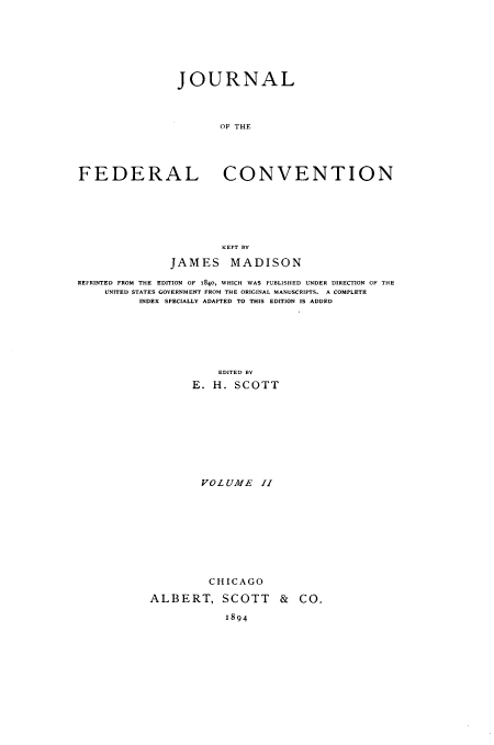 handle is hein.beal/jloteflcvn0002 and id is 1 raw text is: JOURNAL
OF THE
FEDERAL CONVENTION
KEPT BY
JAMES MADISON
REPRINTED FROM THE EDITION OF 1840, WHICH WAS PUBLISHED UNDER DIRECTION OF THE
UNITED STATES GOVERNMENT FROM THE ORIGINAL MANUSCRIPTS. A COMPLETE
INDEX SPECIALLY ADAPTED TO THIS EDITION IS ADDED
EDITED B
E. H. SCOTT
VOLUME     II
CHICAGO
ALBERT, SCOTT & CO.
1894


