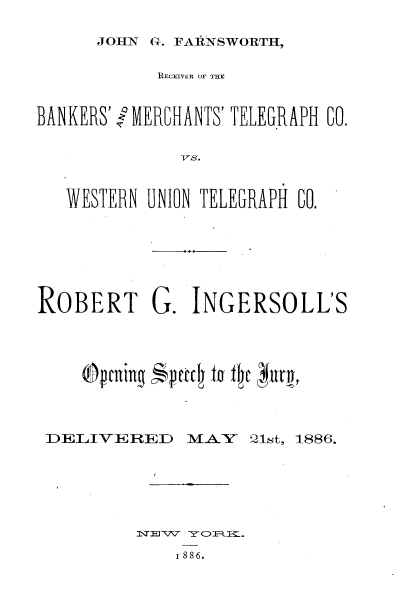 handle is hein.beal/jnfhrcbkmt0001 and id is 1 raw text is: 

JOHN G-. FARNSWORTH,


           ECEIVER OF THE


BANKERS'l MERCHANTS' TELEGRAPH 60.





   WESTERN UNION TELEGRAPH 60.


ROBERT G. INGERSOLL'S









DELIVERED MAY( 21st, 1886.






         IT877  OI.
             I8 86.


