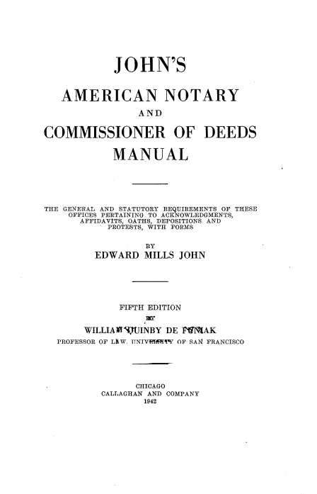 handle is hein.beal/johnancd0001 and id is 1 raw text is: 








            JOHN'S



   AMERICAN NOTARY

                AND


COMMISSIONER OF DEEDS


            MANUAL






THE GENERAL AND STATUTORY REQUIREMENTS OF THESE
    OFFICES PERTAINING TO ACKNOWLEDGMENTS,
      AFFIDAVITS, OATHS, DEPOSITIONS AND
           PROTESTS, WITH FORMS


                  BY
         EDWARD MILLS JOHN






             FIFTH EDITION


       WILLIAMI flJINBY DE FIMAK
  PROFESSOR OF LhW. UNIVtP RIW OF SA14 FRANCISCO





                CHICAGO
          CALLAGHAN AND COMPANY
                 1942


