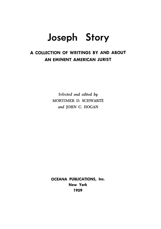 handle is hein.beal/joswri0001 and id is 1 raw text is: Joseph

Story

A COLLECTION OF WRITINGS BY AND ABOUT
AN EMINENT AMERICAN JURIST
Selected and edited by
MORTIMER D. SCHWARTZ
and JOHN C. HOGAN
OCEANA PUBLICATIONS, Inc.
New York
1959


