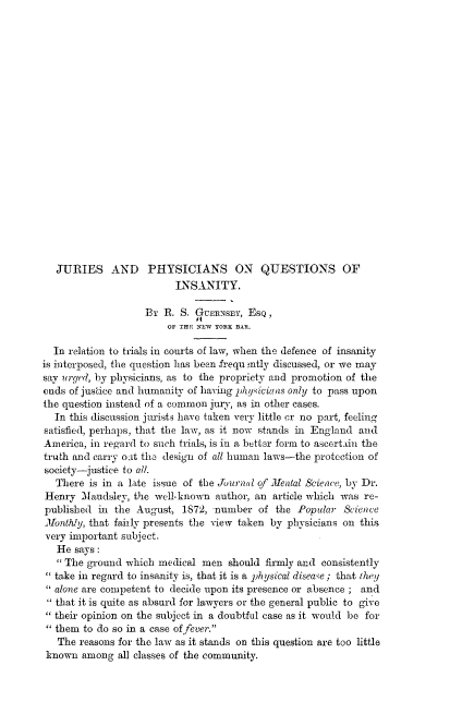 handle is hein.beal/jriesp0001 and id is 1 raw text is: 





















   JURIES AND PHYSICIANS ON QUESTIONS OF
                          INSANITY.

                    By R.  S. GUERNSEY, EsQ,
                        OF THE NEW YORK BAR.

  In relation to trials in courts of law, when the defence of insanity
is interposed, the question has been frequ mtly discussed, or we may
say urged, by physicians, as to the propriety and promotion of the
ends of justice and humanity of having physicians only to pass upon
the question instead of a common jury, as in other cases.
  In this discussion jurists have taken very little or no part, feeling
satisfied, perhaps, that the law, as it now stands in England and
America, in regard to such trials, is in a better form to ascerttin the
truth and carry oit the design of all human laws-the protection of
society-justice to all.
   There is in a late issue of the Journal of Mental Science, by Dr.
Henry  2laudsley, the well-known author, an article which was re-
published  in the August,  1872, number   of the Popular  Science
Monthly, that fairly presents the view taken by physicians on this
very important subject.
   He says:
    The ground which medical  men  should firmly and consistently
   take in regard to insanity is, that it is a physical disease; that they
   alone are competent to decide upon its presence or absence ; and
 that it is quite as absurd for lawyers or the general public to give
 their opinion on the subject in a doubtful case as it would be for
 them   to do so in a case offever.
   The reasons for the law as it stands on this question are too little
 known  among  all classes of the community.


