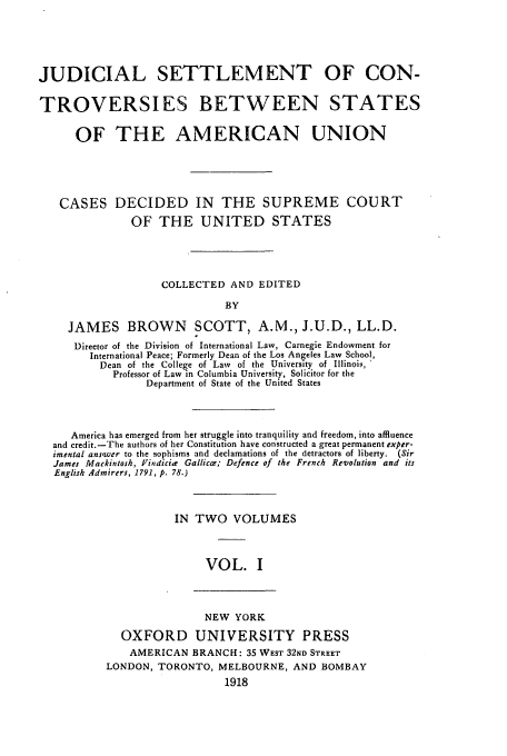 handle is hein.beal/jscbsau0001 and id is 1 raw text is: JUDICIAL SETTLEMENT OF CON-
TROVERSIES BETWEEN STATES
OF THE AMERICAN UNION
CASES DECIDED IN THE SUPREME COURT
OF THE UNITED STATES
COLLECTED AND EDITED
BY
JAMES BROWN SCOTT, A.M., J.U.D., LL.D.
Director of the Division of International Law, Carnegie Endowment for
International Peace; Formerly Dean of the Los Angeles Law School,
Dean of the College of Law of the University of Illinois,
Professor of Law in Columbia University, Solicitor for the
Department of State of the United States
America has emerged from her struggle into tranquility and freedom, into affluence
and credit.-The authors of her Constitution have constructed a great permanent exper-
imental ans'wer to the sophisms and declamations of the detractors of liberty. (Sir
James Mackintosh, IFindicize Gallicce; Defence of the French Revolution and its
English Admirers, 1791, p. 78.)
IN TWO VOLUMES
VOL. I

NEW YORK
OXFORD UNIVERSITY PRESS
AMERICAN BRANCH: 35 WEST 32ND STREET
LONDON, TORONTO, MELBOURNE, AND BOMBAY
1918


