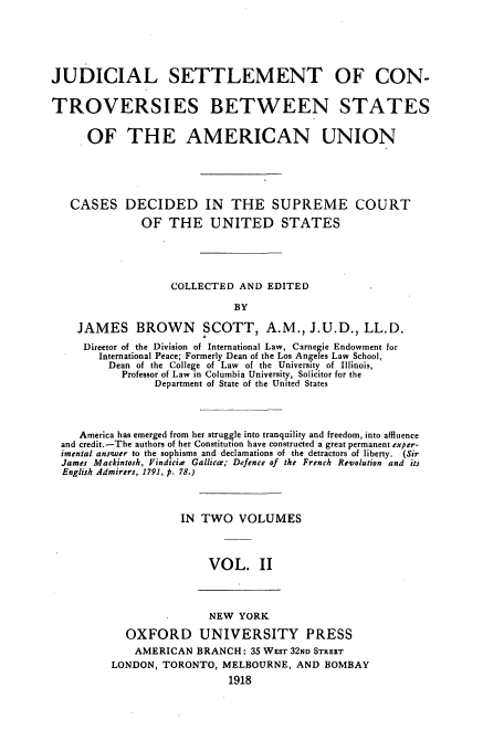 handle is hein.beal/jscbsau0002 and id is 1 raw text is: JUDICIAL SETTLEMENT OF CON-
TROVERSIES BETWEEN STATES
OF THE AMERICAN UNION
CASES DECIDED IN THE SUPREME COURT
OF THE UNITED STATES
COLLECTED AND EDITED
BY
JAMES BROWN SCOTT, A.M., J.U.D., LL.D.
Director of the Division of International Law, Carnegie Endowment for
International Peace; Formerly Dean of the Los Angeles Law School,
Dean of the College of Law of the University of Illinois,
Professor of Law in Columbia University, Solicitor for the
Department of State of the United States
America has emerged from her struggle into tranquility and freedom, into affluence
and credit.-The authors of her Constitution have constructed a great permanent exper-
imental ans'wer to the sophisms and declamations of the detractors of liberty. (Sir
James Mackintosh, Vindicir Gallica; Defence of the French Revolution and its
English Admirers, 1791, p. 78.)
IN TWO VOLUMES
VOL. II

NEW YORK
OXFORD UNIVERSITY PRESS
AMERICAN BRANCH: 35 WEST 32ND STREET
LONDON, TORONTO, MELBOURNE, AND BOMBAY
1918


